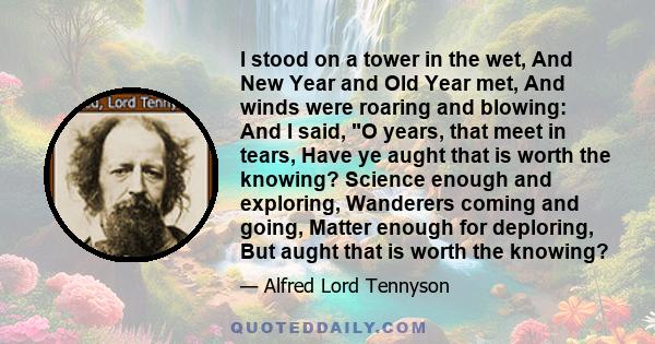 I stood on a tower in the wet, And New Year and Old Year met, And winds were roaring and blowing: And I said, O years, that meet in tears, Have ye aught that is worth the knowing? Science enough and exploring, Wanderers 