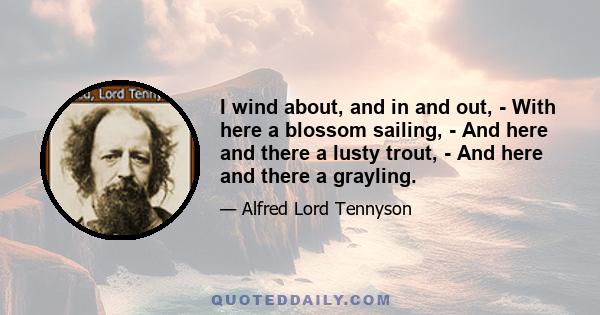 I wind about, and in and out, - With here a blossom sailing, - And here and there a lusty trout, - And here and there a grayling.