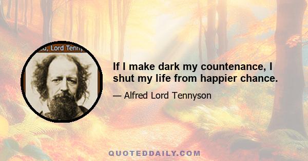 If I make dark my countenance, I shut my life from happier chance.