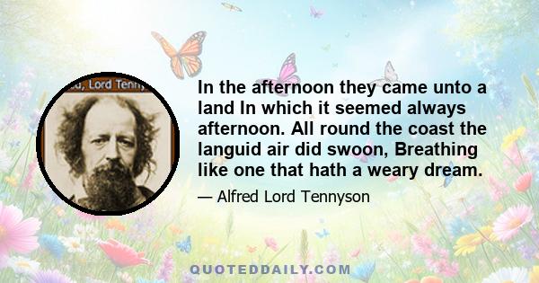 In the afternoon they came unto a land In which it seemed always afternoon. All round the coast the languid air did swoon, Breathing like one that hath a weary dream.