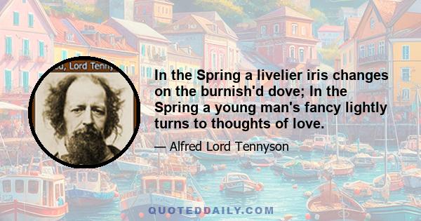 In the Spring a livelier iris changes on the burnish'd dove; In the Spring a young man's fancy lightly turns to thoughts of love.