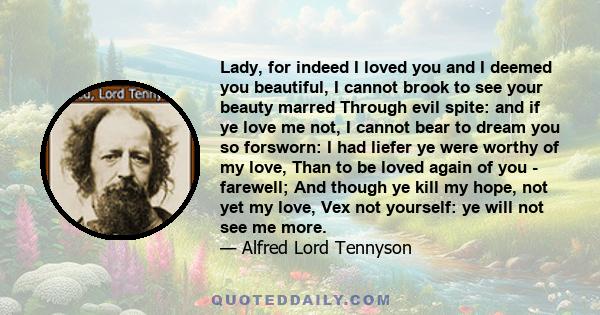 Lady, for indeed I loved you and I deemed you beautiful, I cannot brook to see your beauty marred Through evil spite: and if ye love me not, I cannot bear to dream you so forsworn: I had liefer ye were worthy of my