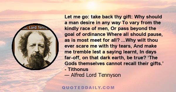 Let me go: take back thy gift: Why should a man desire in any way To vary from the kindly race of men, Or pass beyond the goal of ordinance Where all should pause, as is most meet for all? ...Why wilt thou ever scare me 