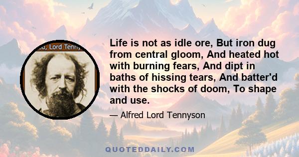 Life is not as idle ore, But iron dug from central gloom, And heated hot with burning fears, And dipt in baths of hissing tears, And batter'd with the shocks of doom, To shape and use.