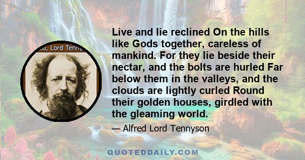 Live and lie reclined On the hills like Gods together, careless of mankind. For they lie beside their nectar, and the bolts are hurled Far below them in the valleys, and the clouds are lightly curled Round their golden