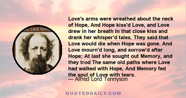 Love's arms were wreathed about the neck of Hope, And Hope kiss'd Love, and Love drew in her breath In that close kiss and drank her whisper'd tales. They said that Love would die when Hope was gone. And Love mourn'd