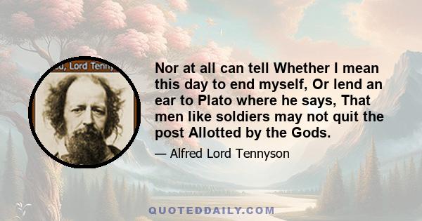 Nor at all can tell Whether I mean this day to end myself, Or lend an ear to Plato where he says, That men like soldiers may not quit the post Allotted by the Gods.