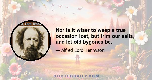 Nor is it wiser to weep a true occasion lost, but trim our sails, and let old bygones be.