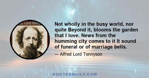 Not wholly in the busy world, nor quite Beyond it, blooms the garden that I love. News from the humming city comes to it It sound of funeral or of marriage bells.