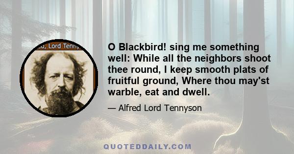 O Blackbird! sing me something well: While all the neighbors shoot thee round, I keep smooth plats of fruitful ground, Where thou may'st warble, eat and dwell.