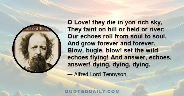 O Love! they die in yon rich sky, They faint on hill or field or river: Our echoes roll from soul to soul, And grow forever and forever. Blow, bugle, blow! set the wild echoes flying! And answer, echoes, answer! dying,