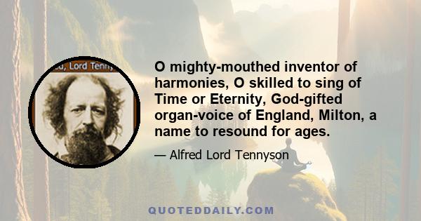 O mighty-mouthed inventor of harmonies, O skilled to sing of Time or Eternity, God-gifted organ-voice of England, Milton, a name to resound for ages.