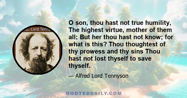 O son, thou hast not true humility, The highest virtue, mother of them all; But her thou hast not know; for what is this? Thou thoughtest of thy prowess and thy sins Thou hast not lost thyself to save thyself.