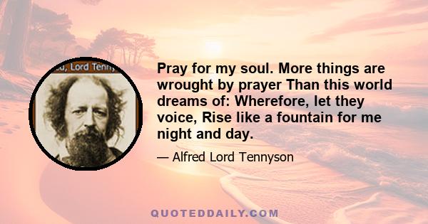 Pray for my soul. More things are wrought by prayer Than this world dreams of: Wherefore, let they voice, Rise like a fountain for me night and day.