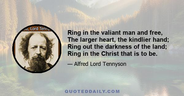 Ring in the valiant man and free, The larger heart, the kindlier hand; Ring out the darkness of the land; Ring in the Christ that is to be.