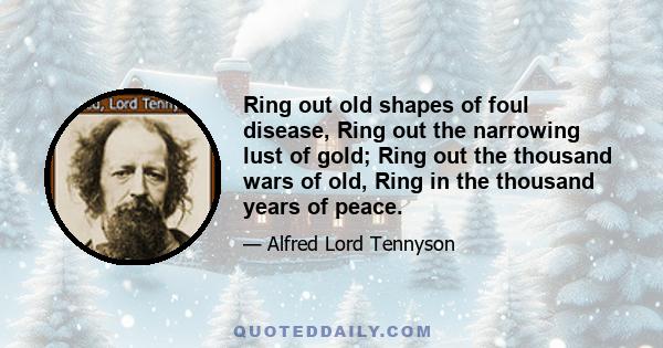 Ring out old shapes of foul disease, Ring out the narrowing lust of gold; Ring out the thousand wars of old, Ring in the thousand years of peace.