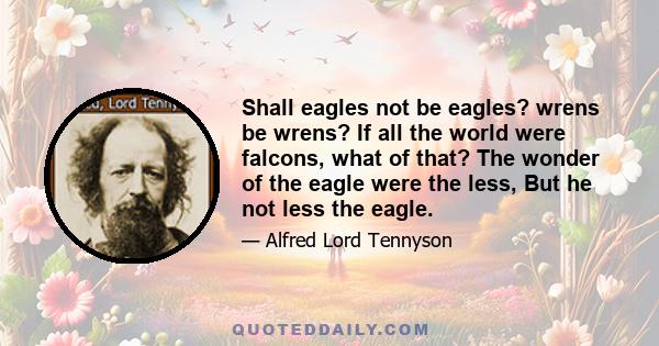 Shall eagles not be eagles? wrens be wrens? If all the world were falcons, what of that? The wonder of the eagle were the less, But he not less the eagle.