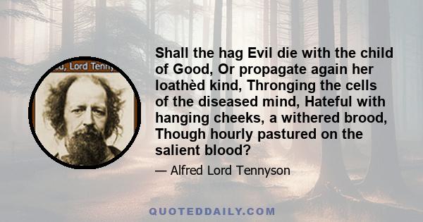 Shall the hag Evil die with the child of Good, Or propagate again her loathèd kind, Thronging the cells of the diseased mind, Hateful with hanging cheeks, a withered brood, Though hourly pastured on the salient blood?