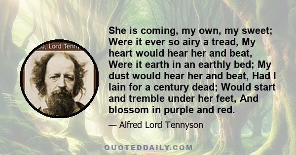 She is coming, my own, my sweet; Were it ever so airy a tread, My heart would hear her and beat, Were it earth in an earthly bed; My dust would hear her and beat, Had I lain for a century dead; Would start and tremble