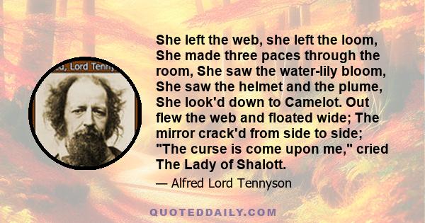 She left the web, she left the loom, She made three paces through the room, She saw the water-lily bloom, She saw the helmet and the plume, She look'd down to Camelot. Out flew the web and floated wide; The mirror