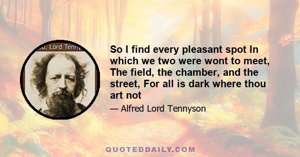 So I find every pleasant spot In which we two were wont to meet, The field, the chamber, and the street, For all is dark where thou art not