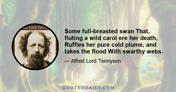 Some full-breasted swan That, fluting a wild carol ere her death, Ruffles her pure cold plume, and takes the flood With swarthy webs.