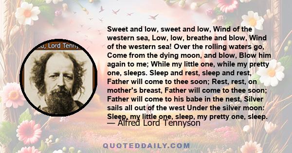 Sweet and low, sweet and low, Wind of the western sea, Low, low, breathe and blow, Wind of the western sea! Over the rolling waters go, Come from the dying moon, and blow, Blow him again to me; While my little one,