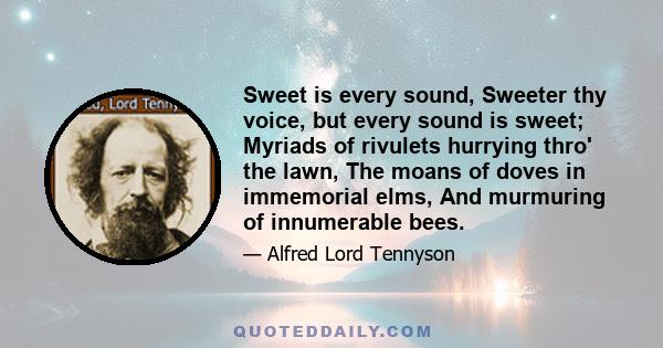 Sweet is every sound, Sweeter thy voice, but every sound is sweet; Myriads of rivulets hurrying thro' the lawn, The moans of doves in immemorial elms, And murmuring of innumerable bees.