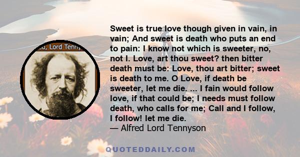 Sweet is true love though given in vain, in vain; And sweet is death who puts an end to pain: I know not which is sweeter, no, not I. Love, art thou sweet? then bitter death must be: Love, thou art bitter; sweet is