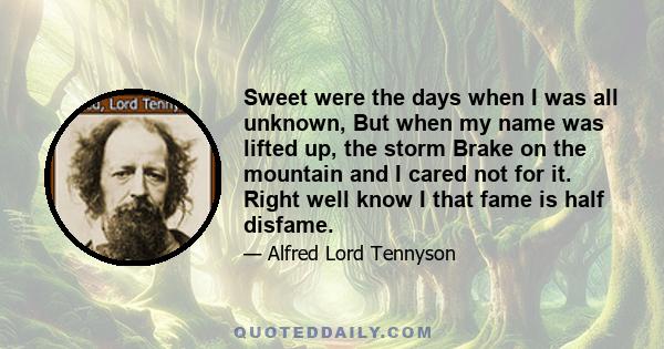 Sweet were the days when I was all unknown, But when my name was lifted up, the storm Brake on the mountain and I cared not for it. Right well know I that fame is half disfame.