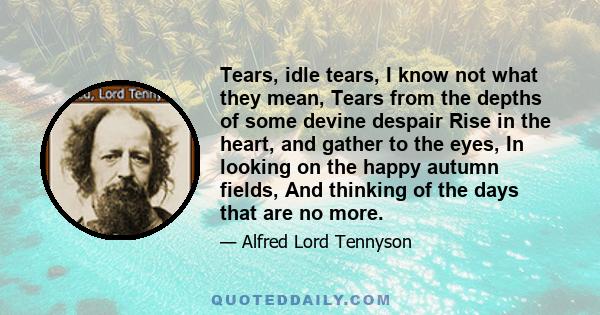 Tears, idle tears, I know not what they mean, Tears from the depths of some devine despair Rise in the heart, and gather to the eyes, In looking on the happy autumn fields, And thinking of the days that are no more.