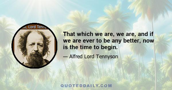 That which we are, we are, and if we are ever to be any better, now is the time to begin.