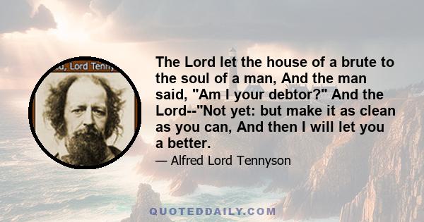 The Lord let the house of a brute to the soul of a man, And the man said, Am I your debtor? And the Lord--Not yet: but make it as clean as you can, And then I will let you a better.