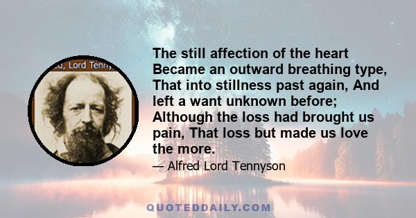 The still affection of the heart Became an outward breathing type, That into stillness past again, And left a want unknown before; Although the loss had brought us pain, That loss but made us love the more.