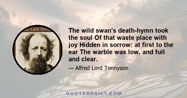 The wild swan's death-hymn took the soul Of that waste place with joy Hidden in sorrow: at first to the ear The warble was low, and full and clear.