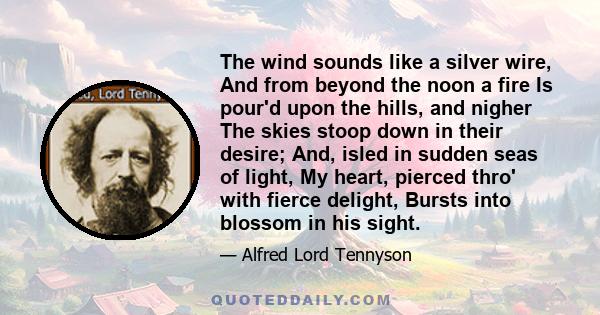 The wind sounds like a silver wire, And from beyond the noon a fire Is pour'd upon the hills, and nigher The skies stoop down in their desire; And, isled in sudden seas of light, My heart, pierced thro' with fierce