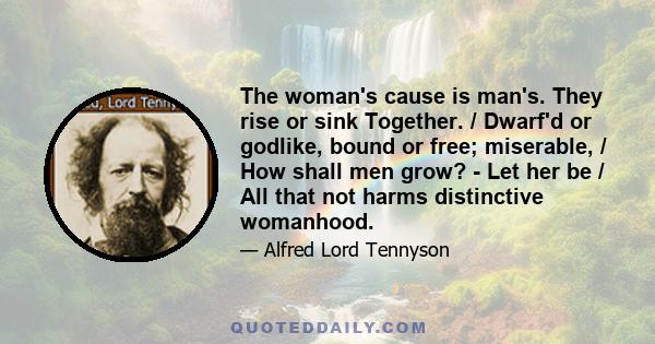 The woman's cause is man's. They rise or sink Together. / Dwarf'd or godlike, bound or free; miserable, / How shall men grow? - Let her be / All that not harms distinctive womanhood.