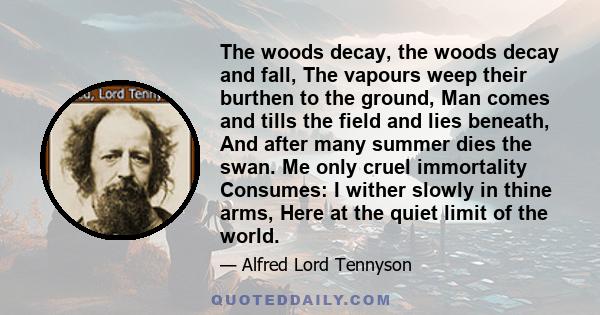 The woods decay, the woods decay and fall, The vapours weep their burthen to the ground, Man comes and tills the field and lies beneath, And after many summer dies the swan. Me only cruel immortality Consumes: I wither