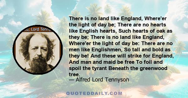 There is no land like England, Where'er the light of day be; There are no hearts like English hearts, Such hearts of oak as they be; There is no land like England, Where'er the light of day be: There are no men like