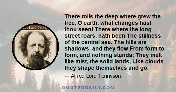 There rolls the deep where grew the tree. O earth, what changes hast thou seen! There where the long street roars, hath been The stillness of the central sea. The hills are shadows, and they flow From form to form, and