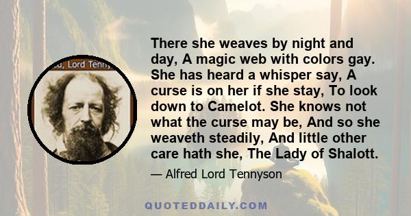 There she weaves by night and day, A magic web with colors gay. She has heard a whisper say, A curse is on her if she stay, To look down to Camelot. She knows not what the curse may be, And so she weaveth steadily, And