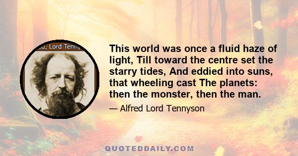 This world was once a fluid haze of light, Till toward the centre set the starry tides, And eddied into suns, that wheeling cast The planets: then the monster, then the man.