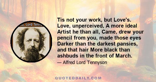 Tis not your work, but Love's. Love, unperceived, A more ideal Artist he than all, Came, drew your pencil from you, made those eyes Darker than the darkest pansies, and that hair More black than ashbuds in the front of