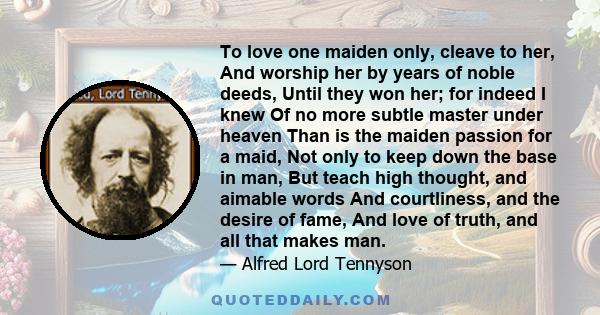 To love one maiden only, cleave to her, And worship her by years of noble deeds, Until they won her; for indeed I knew Of no more subtle master under heaven Than is the maiden passion for a maid, Not only to keep down