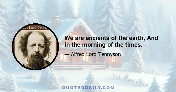 We are ancients of the earth, And in the morning of the times.