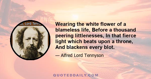 Wearing the white flower of a blameless life, Before a thousand peering littlenesses, In that fierce light which beats upon a throne, And blackens every blot.