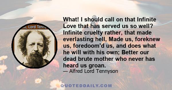 What! I should call on that Infinite Love that has served us so well? Infinite cruelty rather, that made everlasting hell, Made us, foreknew us, foredoom'd us, and does what he will with his own; Better our dead brute