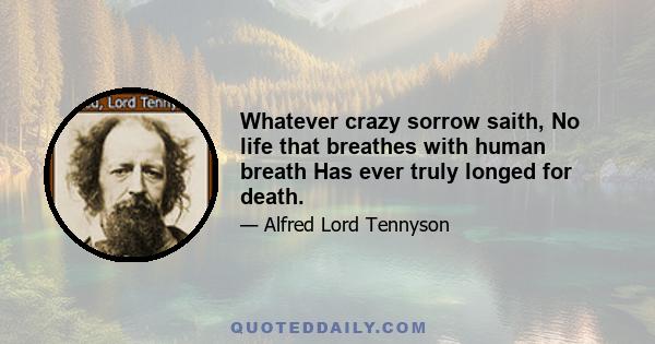 Whatever crazy sorrow saith, No life that breathes with human breath Has ever truly longed for death.