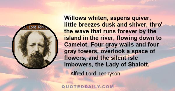 Willows whiten, aspens quiver, little breezes dusk and shiver, thro' the wave that runs forever by the island in the river, flowing down to Camelot. Four gray walls and four gray towers, overlook a space of flowers, and 