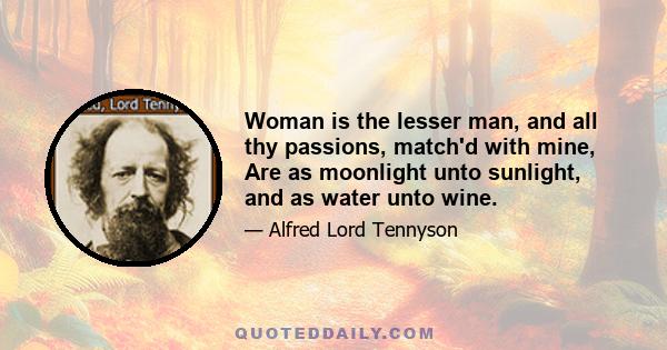 Woman is the lesser man, and all thy passions, match'd with mine, Are as moonlight unto sunlight, and as water unto wine.